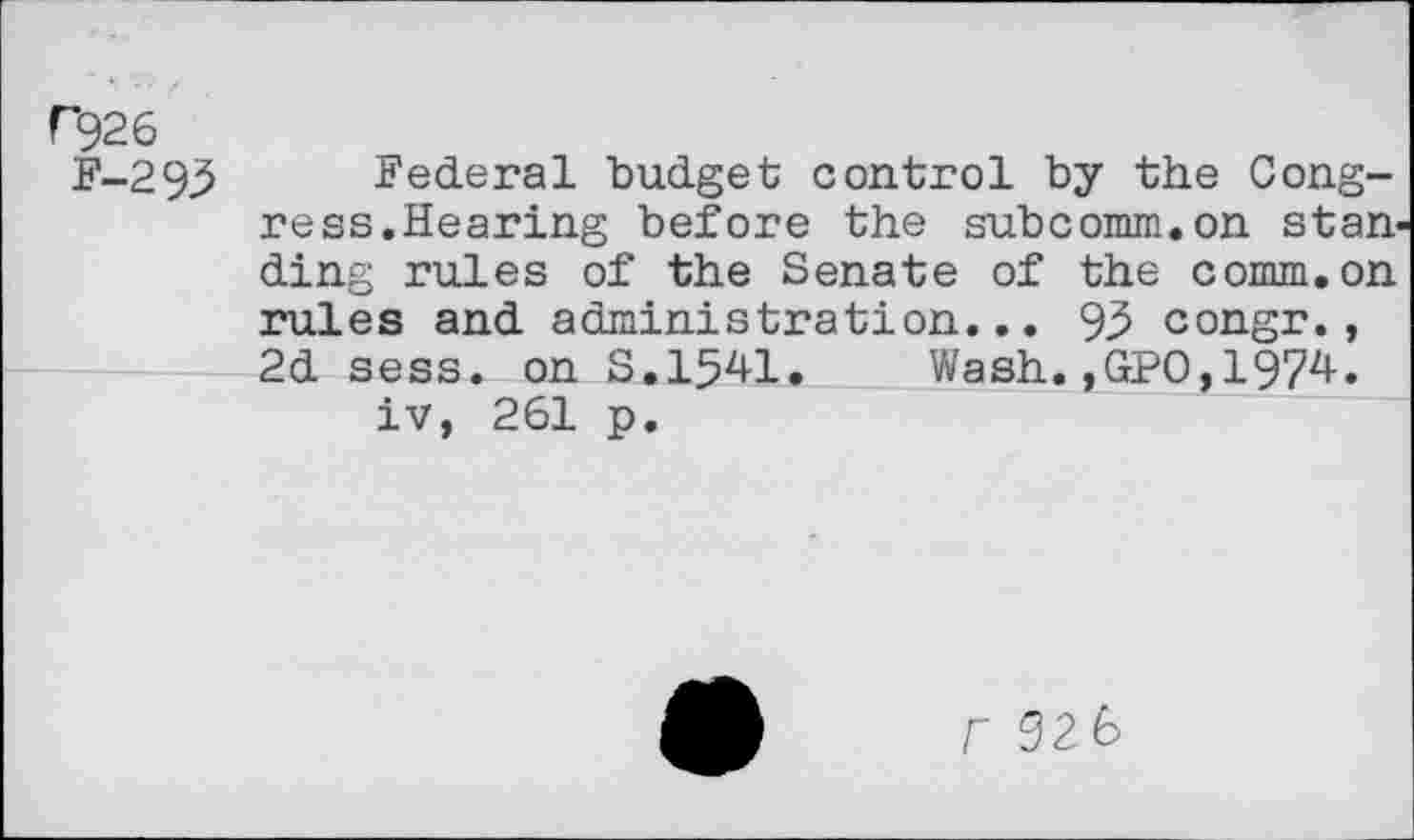 ﻿Г926
F-293 Federal budget control by the Congress.Hearing before the subcomm.on stan ding rules of the Senate of the comm.on rules and administration... 95 congr., 2d sess. on S.1541. Wash.,GPO,1974. iv, 261 p.